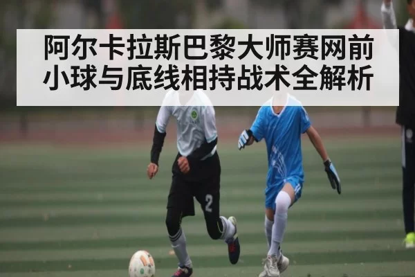 阿尔卡拉斯巴黎大师赛网前小球与底线相持战术全解析